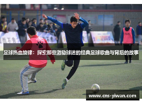 足球热血旋律：探索那些激励球迷的经典足球歌曲与背后的故事