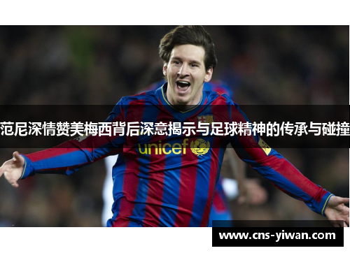 范尼深情赞美梅西背后深意揭示与足球精神的传承与碰撞 范尼深情赞美梅西背后深意揭示与足球精神的传承与碰撞