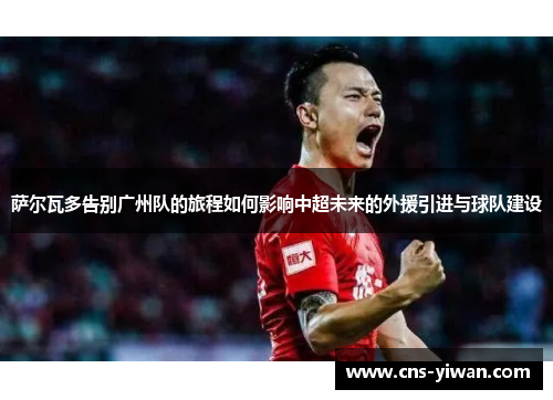 萨尔瓦多告别广州队的旅程如何影响中超未来的外援引进与球队建设 萨尔瓦多告别广州队的旅程如何影响中超未来的外援引进与球队建设