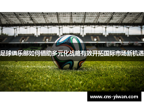 足球俱乐部如何借助多元化战略有效开拓国际市场新机遇 足球俱乐部如何借助多元化战略有效开拓国际市场新机遇