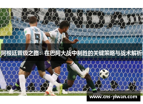 阿根廷晋级之路：在巴阿大战中制胜的关键策略与战术解析