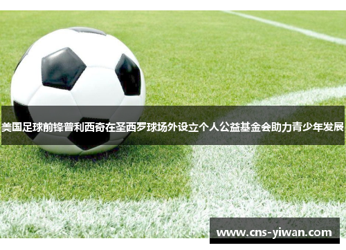 美国足球前锋普利西奇在圣西罗球场外设立个人公益基金会助力青少年发展