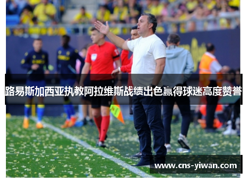 路易斯加西亚执教阿拉维斯战绩出色赢得球迷高度赞誉