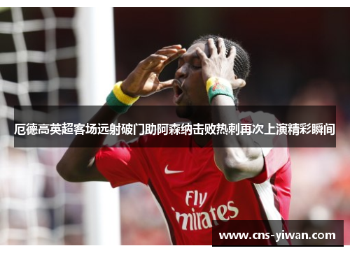 厄德高英超客场远射破门助阿森纳击败热刺再次上演精彩瞬间 厄德高英超客场远射破门助阿森纳击败热刺再次上演精彩瞬间