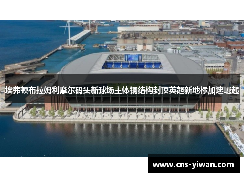 埃弗顿布拉姆利摩尔码头新球场主体钢结构封顶英超新地标加速崛起 埃弗顿布拉姆利摩尔码头新球场主体钢结构封顶英超新地标加速崛起